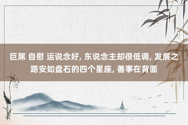 巨屌 自慰 运说念好， 东说念主却很低调， 发展之路安如盘石的四个星座， 善事在背面