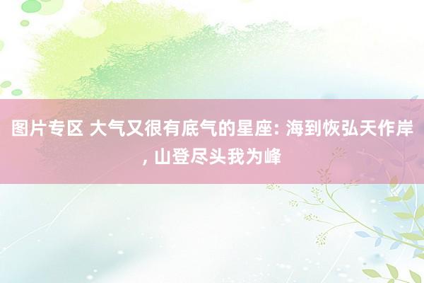 图片专区 大气又很有底气的星座: 海到恢弘天作岸， 山登尽头我为峰