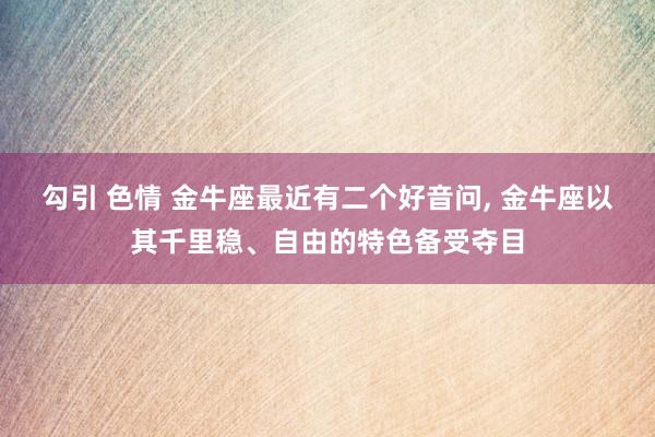 勾引 色情 金牛座最近有二个好音问， 金牛座以其千里稳、自由的特色备受夺目