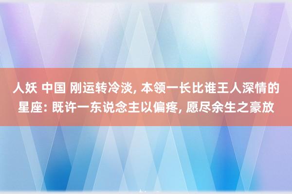 人妖 中国 刚运转冷淡， 本领一长比谁王人深情的星座: 既许一东说念主以偏疼， 愿尽余生之豪放