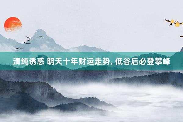 清纯诱惑 明天十年财运走势， 低谷后必登攀峰