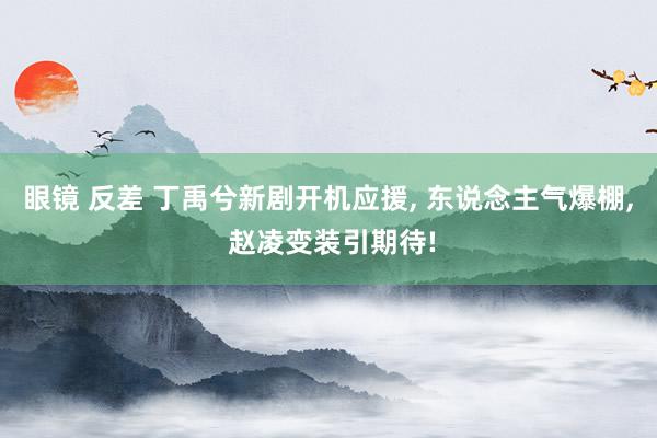 眼镜 反差 丁禹兮新剧开机应援， 东说念主气爆棚， 赵凌变装引期待!
