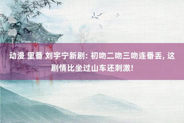 动漫 里番 刘宇宁新剧: 初吻二吻三吻连番丢， 这剧情比坐过山车还刺激!