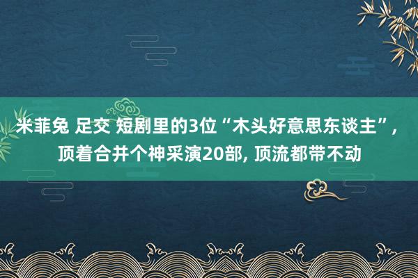 米菲兔 足交 短剧里的3位“木头好意思东谈主”， 顶着合并个神采演20部， 顶流都带不动