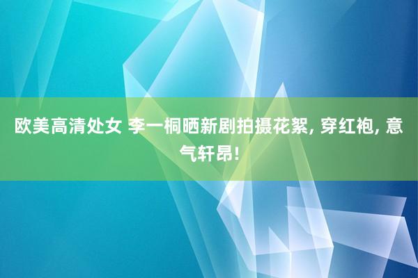 欧美高清处女 李一桐晒新剧拍摄花絮， 穿红袍， 意气轩昂!